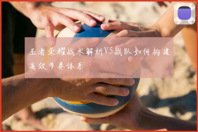 王者荣耀战术解析V5战队如何构建高效节奏体系