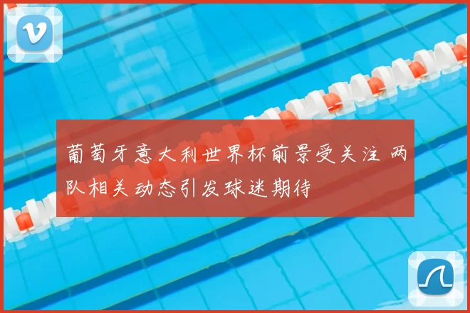 葡萄牙意大利世界杯前景受关注 两队相关动态引发球迷期待