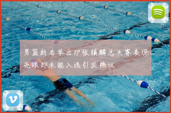 男篮新名单出炉张镇麟总决赛表现亮眼却未能入选引发热议