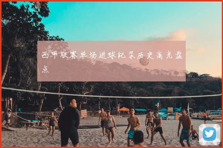 西甲联赛单场进球纪录历史高光盘点