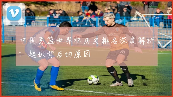 中国男篮世界杯历史排名深度解析:起伏背后的原因