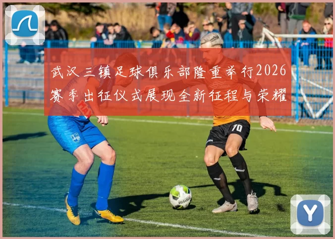 武汉三镇足球俱乐部隆重举行2026赛季出征仪式展现全新征程与荣耀追求