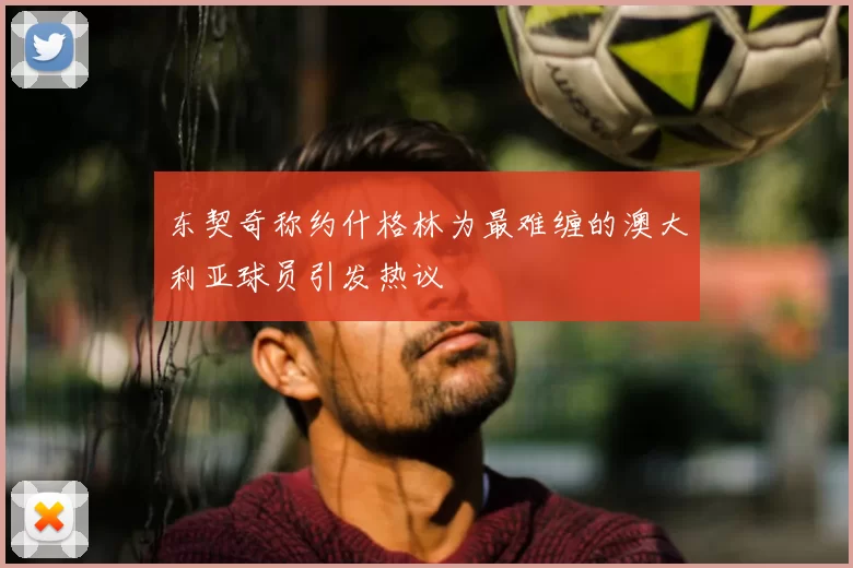 东契奇称约什格林为最难缠的澳大利亚球员引发热议