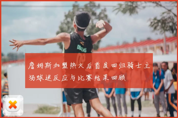 詹姆斯加盟热火后首度回归骑士主场球迷反应与比赛结果回顾