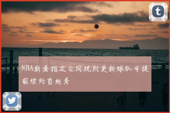 NBA新秀指定合同规则更新球队可提前续约首轮秀