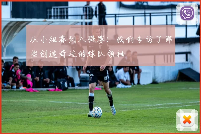 从小组赛到八强赛:我们专访了那些创造奇迹的球队领袖