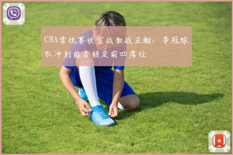 CBA常规赛收官战激战正酣,争冠球队冲刺能否锁定前四席位