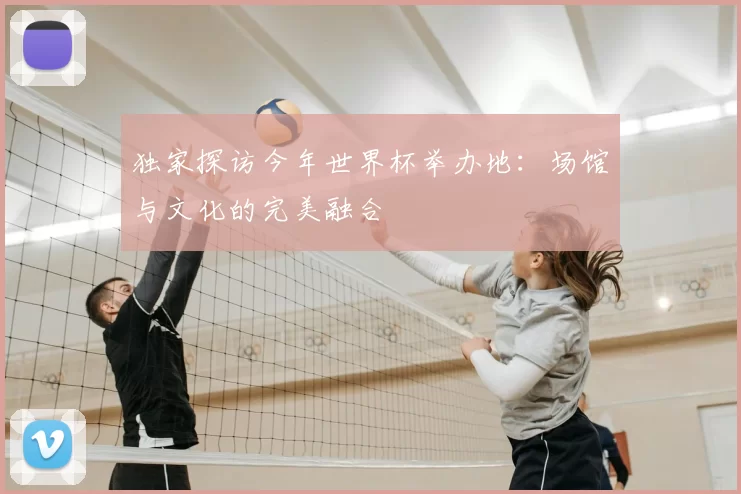 独家探访今年世界杯举办地:场馆与文化的完美融合