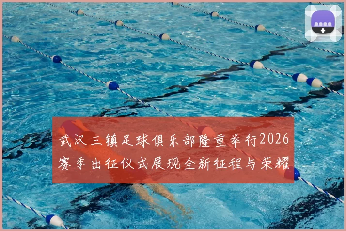 武汉三镇足球俱乐部隆重举行2026赛季出征仪式展现全新征程与荣耀追求