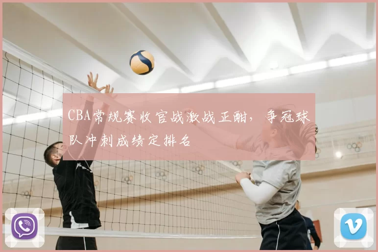 CBA常规赛收官战激战正酣，争冠球队冲刺成绩定排名