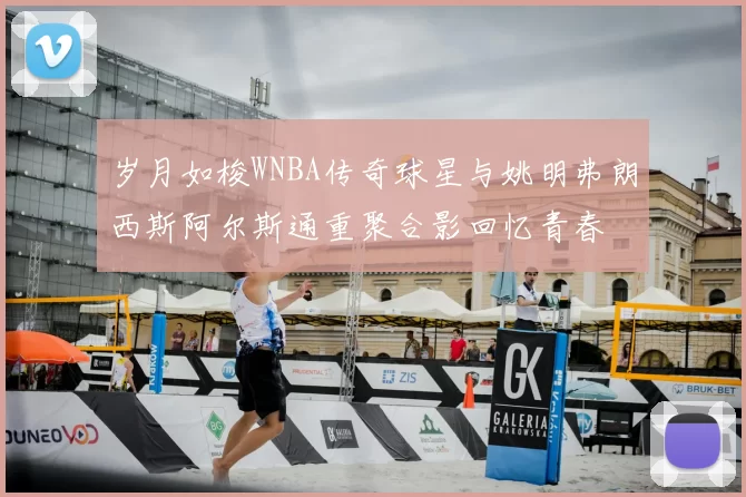 岁月如梭WNBA传奇球星与姚明弗朗西斯阿尔斯通重聚合影回忆青春