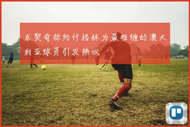 东契奇称约什格林为最难缠的澳大利亚球员引发热议