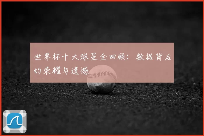 世界杯十大球星全回顾:数据背后的荣耀与遗憾