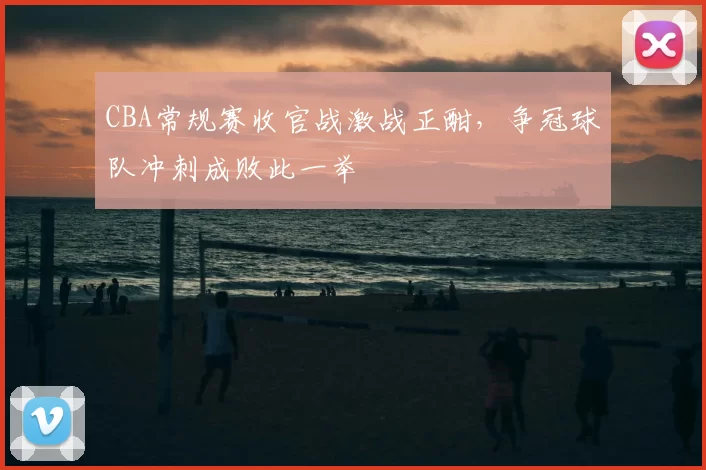 CBA常规赛收官战激战正酣，争冠球队冲刺成败此一举