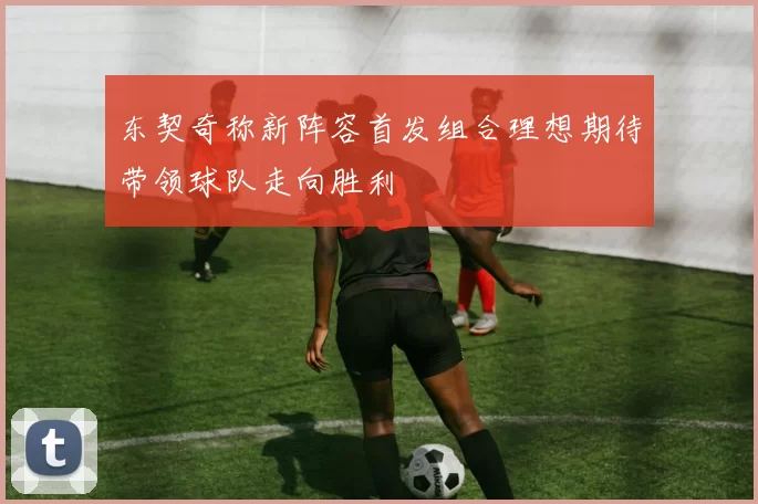 东契奇称新阵容首发组合理想期待带领球队走向胜利