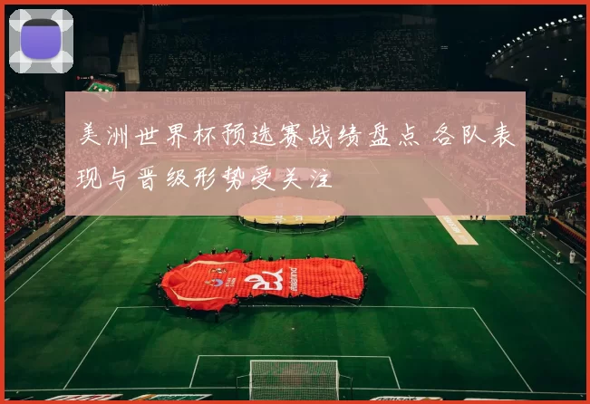 美洲世界杯预选赛战绩盘点 各队表现与晋级形势受关注