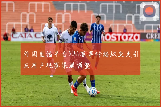 外国直播平台NBA赛事转播权变更引发用户观赛渠道调整
