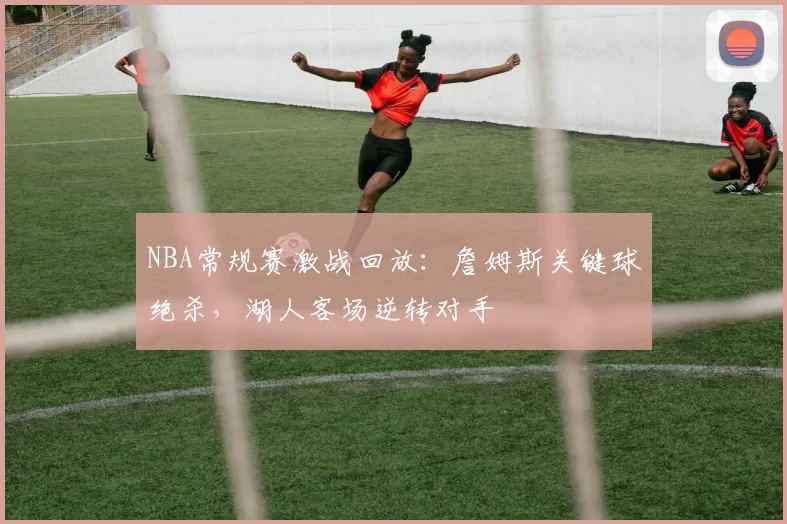 NBA常规赛激战回放：詹姆斯关键球绝杀，湖人客场逆转对手
