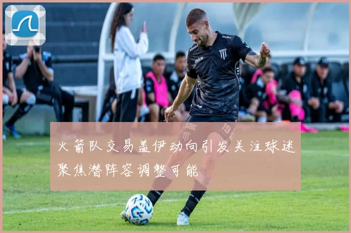 火箭队交易盖伊动向引发关注球迷聚焦潜阵容调整可能
