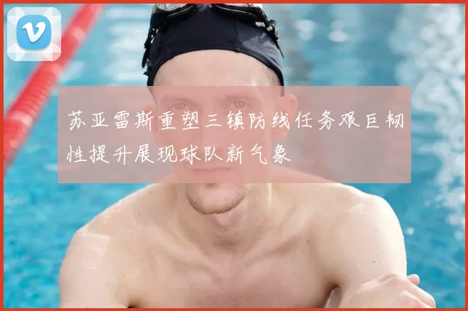 苏亚雷斯重塑三镇防线任务艰巨韧性提升展现球队新气象