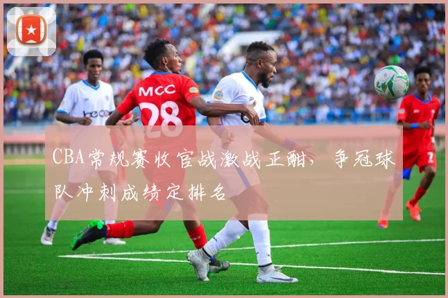CBA常规赛收官战激战正酣，争冠球队冲刺成绩定排名