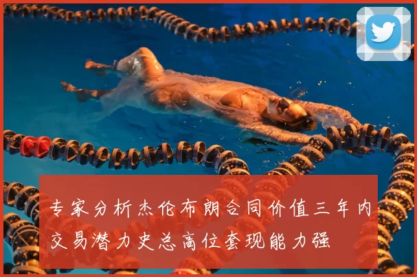 专家分析杰伦布朗合同价值三年内交易潜力史总高位套现能力强
