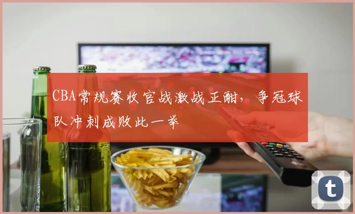 CBA常规赛收官战激战正酣，争冠球队冲刺成败此一举