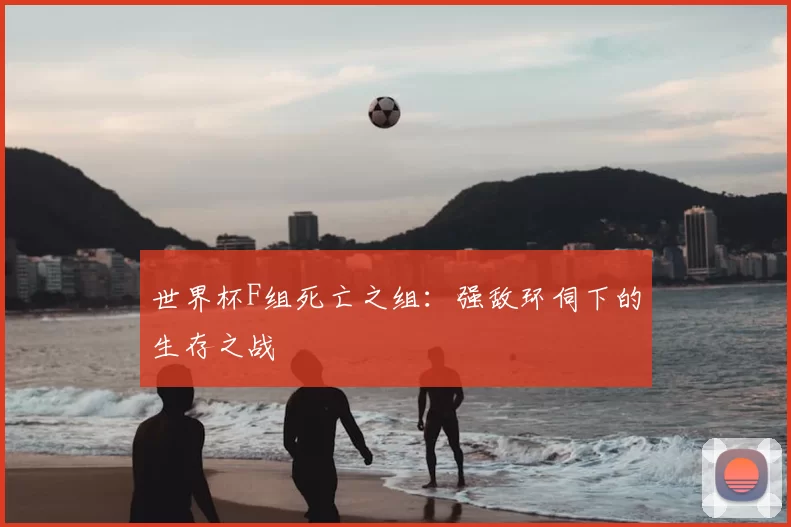 世界杯F组死亡之组：强敌环伺下的生存之战