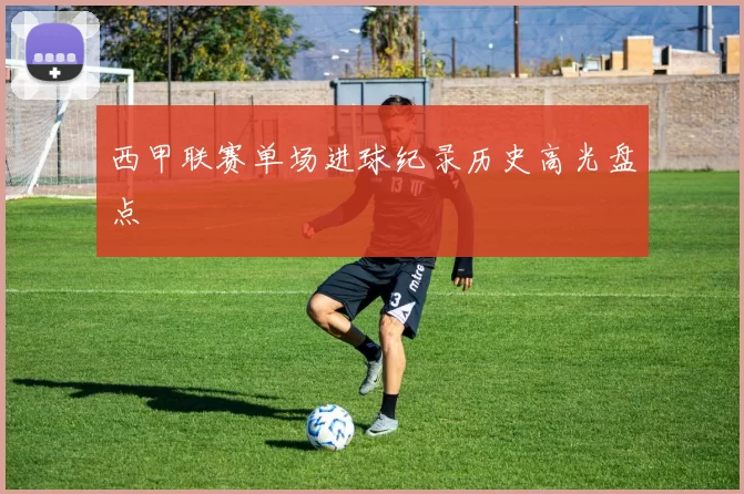 西甲联赛单场进球纪录历史高光盘点