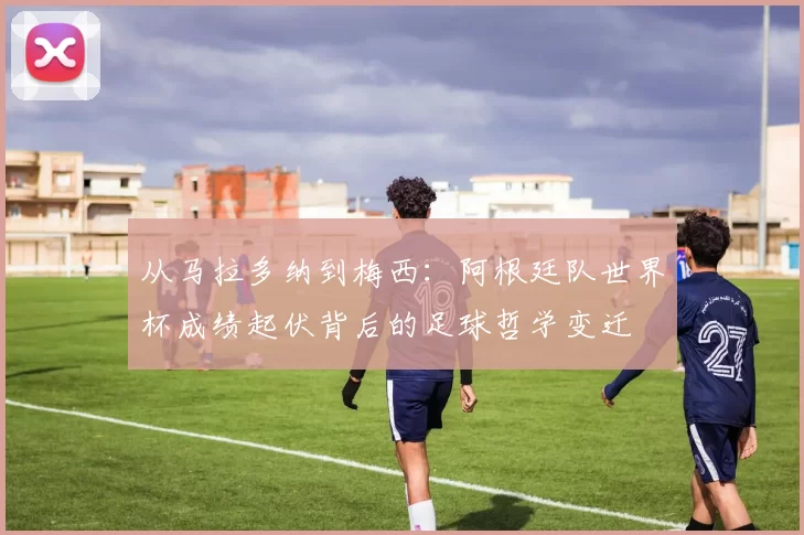 从马拉多纳到梅西：阿根廷队世界杯成绩起伏背后的足球哲学变迁