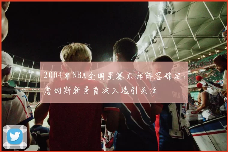 2004年NBA全明星赛东部阵容确定，詹姆斯新秀首次入选引关注
