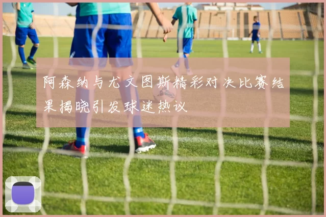 阿森纳与尤文图斯精彩对决比赛结果揭晓引发球迷热议