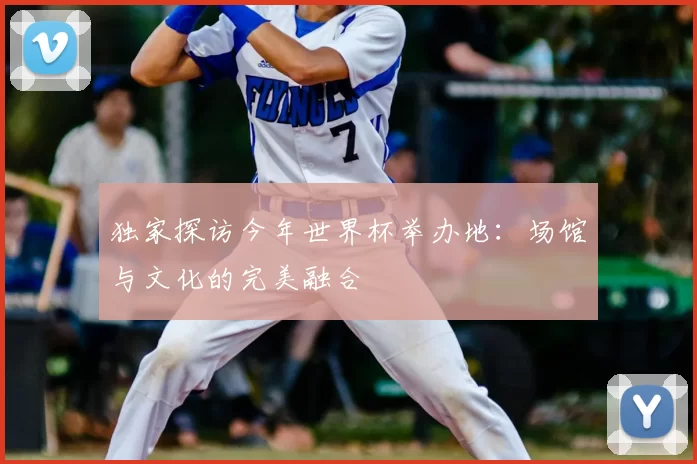 独家探访今年世界杯举办地：场馆与文化的完美融合