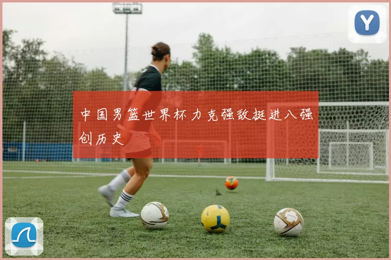 中国男篮世界杯力克强敌挺进八强创历史