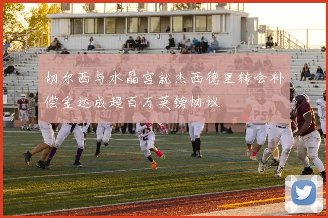 切尔西与水晶宫就杰西德里转会补偿金达成超百万英镑协议
