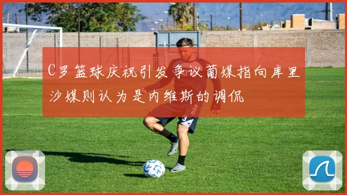 C罗篮球庆祝引发争议葡媒指向库里沙媒则认为是内维斯的调侃