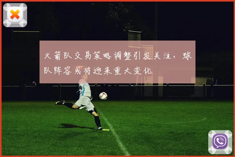 火箭队交易策略调整引发关注,球队阵容或将迎来重大变化