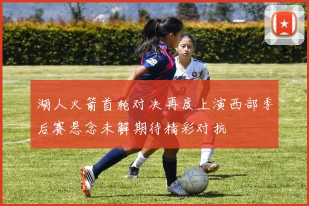 湖人火箭首轮对决再度上演西部季后赛悬念未解期待精彩对抗