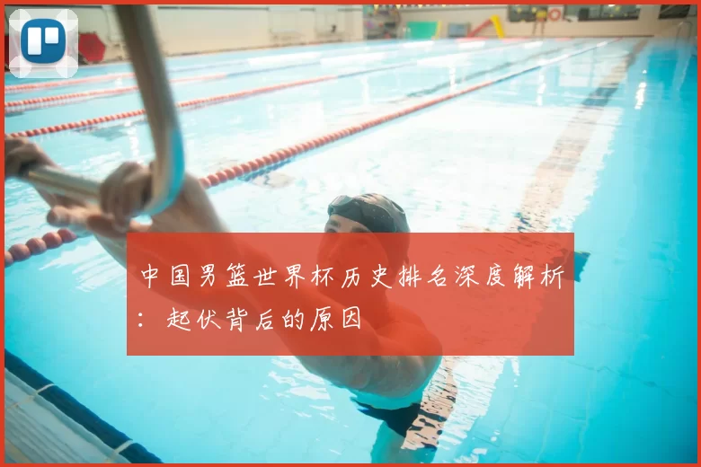中国男篮世界杯历史排名深度解析:起伏背后的原因