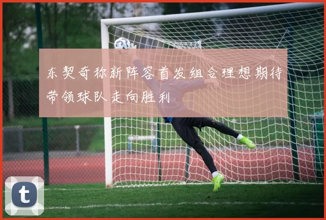 东契奇称新阵容首发组合理想期待带领球队走向胜利