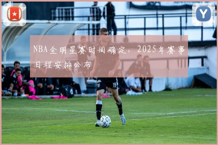 NBA全明星赛时间确定，2025年赛事日程安排公布
