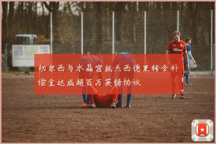 切尔西与水晶宫就杰西德里转会补偿金达成超百万英镑协议
