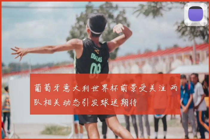 葡萄牙意大利世界杯前景受关注 两队相关动态引发球迷期待