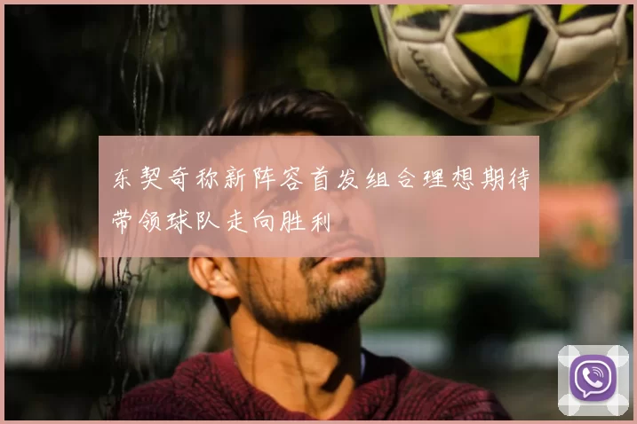 东契奇称新阵容首发组合理想期待带领球队走向胜利