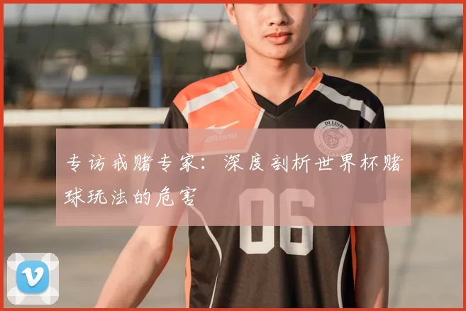 专访戒赌专家:深度剖析世界杯赌球玩法的危害