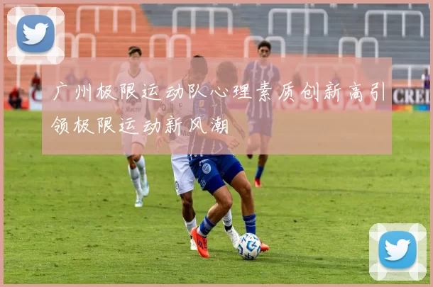 广州极限运动队心理素质创新高引领极限运动新风潮