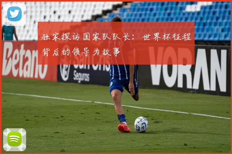 独家探访国家队队长：世界杯征程背后的领导力故事