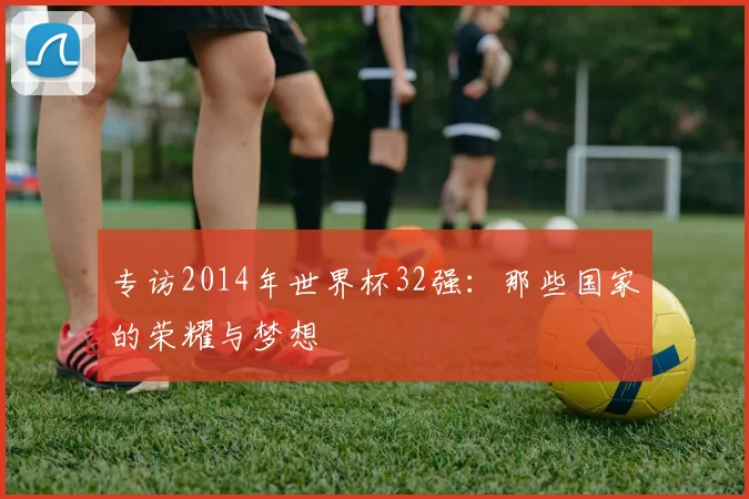 专访2014年世界杯32强：那些国家的荣耀与梦想