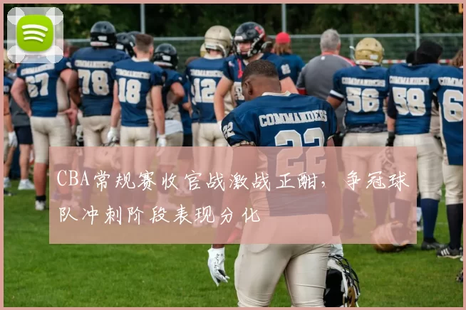 CBA常规赛收官战激战正酣，争冠球队冲刺阶段表现分化