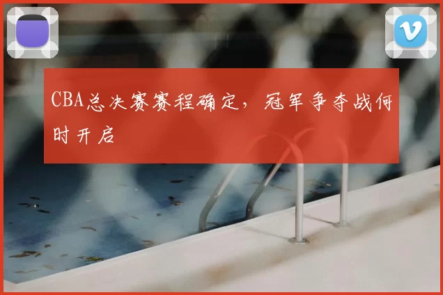 CBA总决赛赛程确定，冠军争夺战何时开启